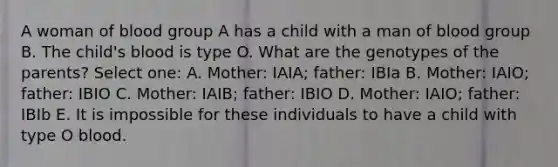 A woman of blood group A has a child with a man of blood group B. The child's blood is type O. What are the genotypes of the parents? Select one: A. Mother: IAIA; father: IBIa B. Mother: IAIO; father: IBIO C. Mother: IAIB; father: IBIO D. Mother: IAIO; father: IBIb E. It is impossible for these individuals to have a child with type O blood.