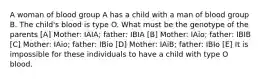 A woman of blood group A has a child with a man of blood group B. The child's blood is type O. What must be the genotype of the parents [A] Mother: IAIA; father: IBIA [B] Mother: IAio; father: IBIB [C] Mother: IAio; father: IBio [D] Mother: IAiB; father: IBIo [E] It is impossible for these individuals to have a child with type O blood.