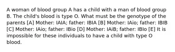 A woman of blood group A has a child with a man of blood group B. The child's blood is type O. What must be the genotype of the parents [A] Mother: IAIA; father: IBIA [B] Mother: IAio; father: IBIB [C] Mother: IAio; father: IBio [D] Mother: IAiB; father: IBIo [E] It is impossible for these individuals to have a child with type O blood.