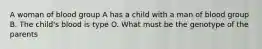 A woman of blood group A has a child with a man of blood group B. The child's blood is type O. What must be the genotype of the parents