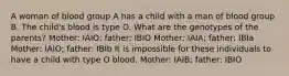 A woman of blood group A has a child with a man of blood group B. The child's blood is type O. What are the genotypes of the parents? Mother: IAIO; father: IBIO Mother: IAIA; father: IBIa Mother: IAIO; father: IBIb It is impossible for these individuals to have a child with type O blood. Mother: IAIB; father: IBIO