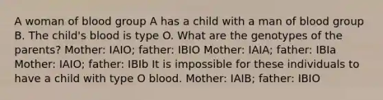 A woman of blood group A has a child with a man of blood group B. The child's blood is type O. What are the genotypes of the parents? Mother: IAIO; father: IBIO Mother: IAIA; father: IBIa Mother: IAIO; father: IBIb It is impossible for these individuals to have a child with type O blood. Mother: IAIB; father: IBIO