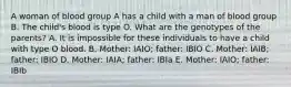 A woman of blood group A has a child with a man of blood group B. The child's blood is type O. What are the genotypes of the parents? A. It is impossible for these individuals to have a child with type O blood. B. Mother: IAIO; father: IBIO C. Mother: IAIB; father: IBIO D. Mother: IAIA; father: IBIa E. Mother: IAIO; father: IBIb