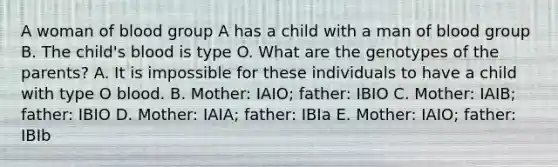 A woman of blood group A has a child with a man of blood group B. The child's blood is type O. What are the genotypes of the parents? A. It is impossible for these individuals to have a child with type O blood. B. Mother: IAIO; father: IBIO C. Mother: IAIB; father: IBIO D. Mother: IAIA; father: IBIa E. Mother: IAIO; father: IBIb