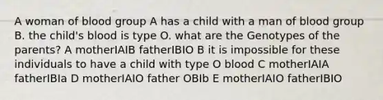 A woman of blood group A has a child with a man of blood group B. the child's blood is type O. what are the Genotypes of the parents? A motherIAIB fatherIBIO B it is impossible for these individuals to have a child with type O blood C motherIAIA fatherIBIa D motherIAIO father OBIb E motherIAIO fatherIBIO