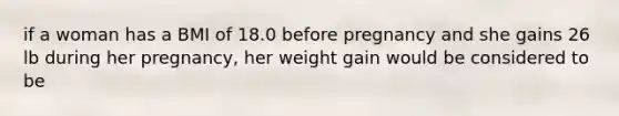 if a woman has a BMI of 18.0 before pregnancy and she gains 26 lb during her pregnancy, her weight gain would be considered to be