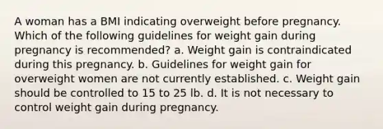 A woman has a BMI indicating overweight before pregnancy. Which of the following guidelines for weight gain during pregnancy is recommended? a. Weight gain is contraindicated during this pregnancy. b. Guidelines for weight gain for overweight women are not currently established. c. Weight gain should be controlled to 15 to 25 lb. d. It is not necessary to control weight gain during pregnancy.