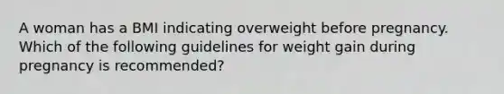 A woman has a BMI indicating overweight before pregnancy. Which of the following guidelines for weight gain during pregnancy is recommended?