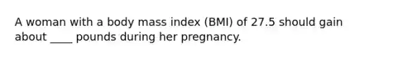 A woman with a body mass index (BMI) of 27.5 should gain about ____ pounds during her pregnancy.