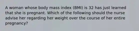 A woman whose body mass index (BMI) is 32 has just learned that she is pregnant. Which of the following should the nurse advise her regarding her weight over the course of her entire pregnancy?