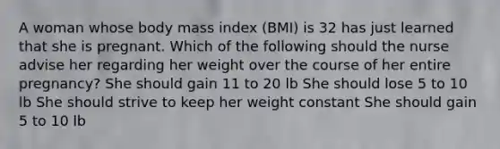 A woman whose body mass index (BMI) is 32 has just learned that she is pregnant. Which of the following should the nurse advise her regarding her weight over the course of her entire pregnancy? She should gain 11 to 20 lb She should lose 5 to 10 lb She should strive to keep her weight constant She should gain 5 to 10 lb