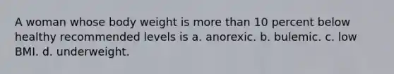 A woman whose body weight is more than 10 percent below healthy recommended levels is a. anorexic. b. bulemic. c. low BMI. d. underweight.