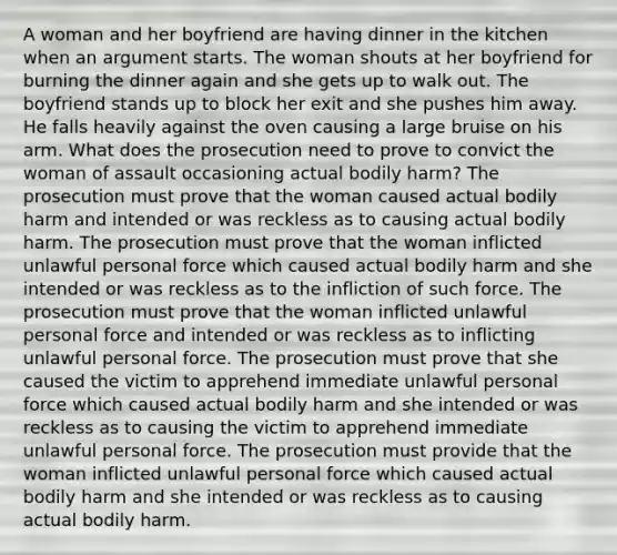 A woman and her boyfriend are having dinner in the kitchen when an argument starts. The woman shouts at her boyfriend for burning the dinner again and she gets up to walk out. The boyfriend stands up to block her exit and she pushes him away. He falls heavily against the oven causing a large bruise on his arm. What does the prosecution need to prove to convict the woman of assault occasioning actual bodily harm? The prosecution must prove that the woman caused actual bodily harm and intended or was reckless as to causing actual bodily harm. The prosecution must prove that the woman inflicted unlawful personal force which caused actual bodily harm and she intended or was reckless as to the infliction of such force. The prosecution must prove that the woman inflicted unlawful personal force and intended or was reckless as to inflicting unlawful personal force. The prosecution must prove that she caused the victim to apprehend immediate unlawful personal force which caused actual bodily harm and she intended or was reckless as to causing the victim to apprehend immediate unlawful personal force. The prosecution must provide that the woman inflicted unlawful personal force which caused actual bodily harm and she intended or was reckless as to causing actual bodily harm.