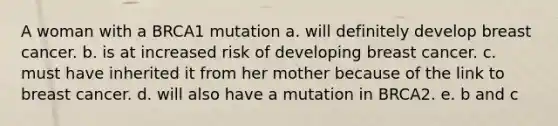 A woman with a BRCA1 mutation a. will definitely develop breast cancer. b. is at increased risk of developing breast cancer. c. must have inherited it from her mother because of the link to breast cancer. d. will also have a mutation in BRCA2. e. b and c