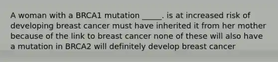 A woman with a BRCA1 mutation _____. is at increased risk of developing breast cancer must have inherited it from her mother because of the link to breast cancer none of these will also have a mutation in BRCA2 will definitely develop breast cancer