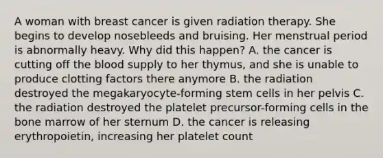 A woman with breast cancer is given radiation therapy. She begins to develop nosebleeds and bruising. Her menstrual period is abnormally heavy. Why did this happen? A. the cancer is cutting off the blood supply to her thymus, and she is unable to produce clotting factors there anymore B. the radiation destroyed the megakaryocyte-forming stem cells in her pelvis C. the radiation destroyed the platelet precursor-forming cells in the bone marrow of her sternum D. the cancer is releasing erythropoietin, increasing her platelet count