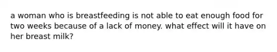 a woman who is breastfeeding is not able to eat enough food for two weeks because of a lack of money. what effect will it have on her breast milk?