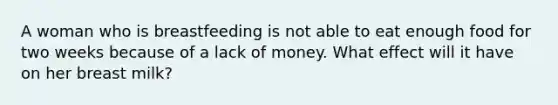 A woman who is breastfeeding is not able to eat enough food for two weeks because of a lack of money. What effect will it have on her breast milk?