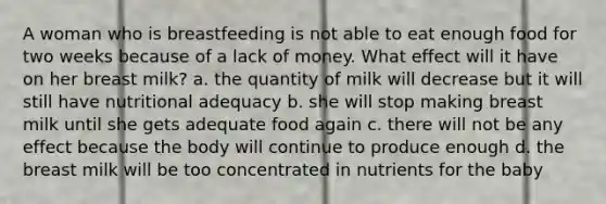 A woman who is breastfeeding is not able to eat enough food for two weeks because of a lack of money. What effect will it have on her breast milk? a. the quantity of milk will decrease but it will still have nutritional adequacy b. she will stop making breast milk until she gets adequate food again c. there will not be any effect because the body will continue to produce enough d. the breast milk will be too concentrated in nutrients for the baby