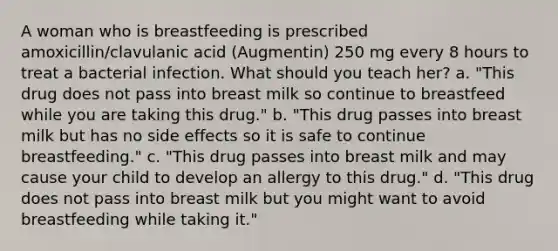 A woman who is breastfeeding is prescribed amoxicillin/clavulanic acid (Augmentin) 250 mg every 8 hours to treat a bacterial infection. What should you teach her? a. "This drug does not pass into breast milk so continue to breastfeed while you are taking this drug." b. "This drug passes into breast milk but has no side effects so it is safe to continue breastfeeding." c. "This drug passes into breast milk and may cause your child to develop an allergy to this drug." d. "This drug does not pass into breast milk but you might want to avoid breastfeeding while taking it."