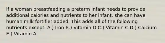 If a woman breastfeeding a preterm infant needs to provide additional calories and nutrients to her infant, she can have human milk fortifier added. This adds all of the following nutrients except: A.) Iron B.) Vitamin D C.) Vitamin C D.) Calcium E.) Vitamin A