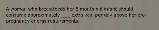 A woman who breastfeeds her 8 month old infant should consume approximately ____ extra kcal per day above her pre-pregnancy energy requirements.