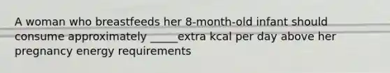 A woman who breastfeeds her 8-month-old infant should consume approximately _____extra kcal per day above her pregnancy energy requirements