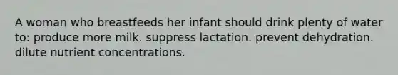 A woman who breastfeeds her infant should drink plenty of water to: produce more milk. suppress lactation. prevent dehydration. dilute nutrient concentrations.