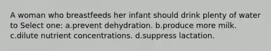 A woman who breastfeeds her infant should drink plenty of water to Select one: a.prevent dehydration. b.produce more milk. c.dilute nutrient concentrations. d.suppress lactation.