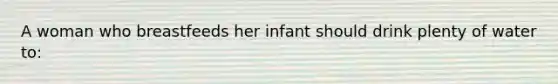 A woman who breastfeeds her infant should drink plenty of water to: