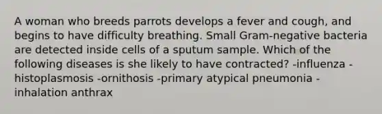 A woman who breeds parrots develops a fever and cough, and begins to have difficulty breathing. Small Gram-negative bacteria are detected inside cells of a sputum sample. Which of the following diseases is she likely to have contracted? -influenza -histoplasmosis -ornithosis -primary atypical pneumonia -inhalation anthrax