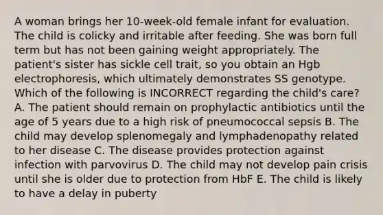 A woman brings her 10-week-old female infant for evaluation. The child is colicky and irritable after feeding. She was born full term but has not been gaining weight appropriately. The patient's sister has sickle cell trait, so you obtain an Hgb electrophoresis, which ultimately demonstrates SS genotype. Which of the following is INCORRECT regarding the child's care? A. The patient should remain on prophylactic antibiotics until the age of 5 years due to a high risk of pneumococcal sepsis B. The child may develop splenomegaly and lymphadenopathy related to her disease C. The disease provides protection against infection with parvovirus D. The child may not develop pain crisis until she is older due to protection from HbF E. The child is likely to have a delay in puberty