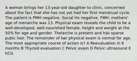 A woman brings her 13-year-old daughter to clinic, concerned about the fact that she has not yet had her first menstrual cycle. The patient is PMH negative, Social Hx negative, FMH: mothers' age of menarche was 13. Physical exam reveals the child to be a well-developed, well-nourished female, height and weight at the 50% for age and gender. Thelarche is present and has sparse pubic hair. The remainder of her physical exam is normal for age. The most appropriate course of action is? A Reevaluation in 6 months B Thyroid evaluation C Pelvic exam D Pelvic ultrasound E hCG