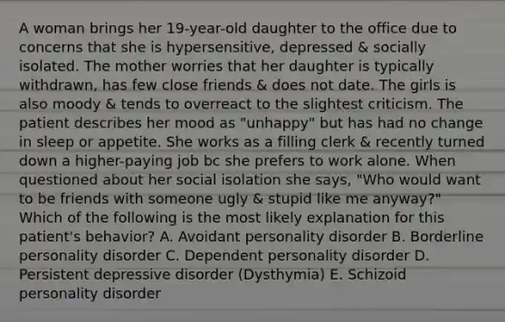 A woman brings her 19-year-old daughter to the office due to concerns that she is hypersensitive, depressed & socially isolated. The mother worries that her daughter is typically withdrawn, has few close friends & does not date. The girls is also moody & tends to overreact to the slightest criticism. The patient describes her mood as "unhappy" but has had no change in sleep or appetite. She works as a filling clerk & recently turned down a higher-paying job bc she prefers to work alone. When questioned about her social isolation she says, "Who would want to be friends with someone ugly & stupid like me anyway?" Which of the following is the most likely explanation for this patient's behavior? A. Avoidant personality disorder B. Borderline personality disorder C. Dependent personality disorder D. Persistent depressive disorder (Dysthymia) E. Schizoid personality disorder