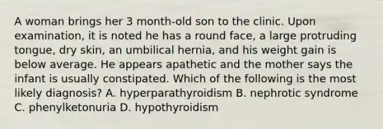 A woman brings her 3 month-old son to the clinic. Upon examination, it is noted he has a round face, a large protruding tongue, dry skin, an umbilical hernia, and his weight gain is below average. He appears apathetic and the mother says the infant is usually constipated. Which of the following is the most likely diagnosis? A. hyperparathyroidism B. nephrotic syndrome C. phenylketonuria D. hypothyroidism