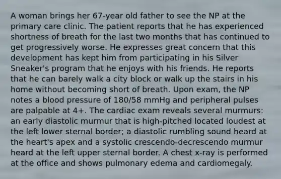 A woman brings her 67-year old father to see the NP at the primary care clinic. The patient reports that he has experienced shortness of breath for the last two months that has continued to get progressively worse. He expresses great concern that this development has kept him from participating in his Silver Sneaker's program that he enjoys with his friends. He reports that he can barely walk a city block or walk up the stairs in his home without becoming short of breath. Upon exam, the NP notes a blood pressure of 180/58 mmHg and peripheral pulses are palpable at 4+. The cardiac exam reveals several murmurs: an early diastolic murmur that is high-pitched located loudest at the left lower sternal border; a diastolic rumbling sound heard at the heart's apex and a systolic crescendo-decrescendo murmur heard at the left upper sternal border. A chest x-ray is performed at the office and shows pulmonary edema and cardiomegaly.