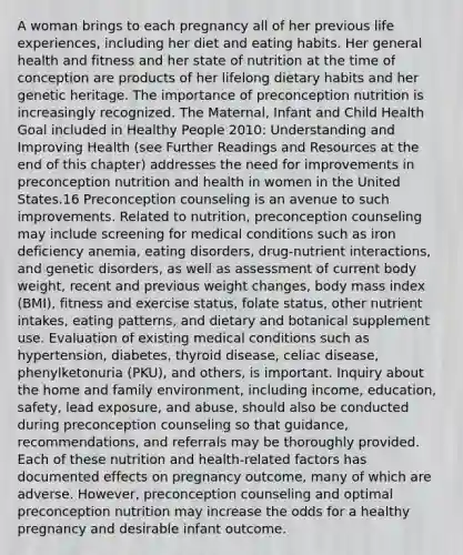 A woman brings to each pregnancy all of her previous life experiences, including her diet and eating habits. Her general health and fitness and her state of nutrition at the time of conception are products of her lifelong dietary habits and her genetic heritage. The importance of preconception nutrition is increasingly recognized. The Maternal, Infant and Child Health Goal included in Healthy People 2010: Understanding and Improving Health (see Further Readings and Resources at the end of this chapter) addresses the need for improvements in preconception nutrition and health in women in the United States.16 Preconception counseling is an avenue to such improvements. Related to nutrition, preconception counseling may include screening for medical conditions such as iron deficiency anemia, eating disorders, drug-nutrient interactions, and genetic disorders, as well as assessment of current body weight, recent and previous weight changes, body mass index (BMI), fitness and exercise status, folate status, other nutrient intakes, eating patterns, and dietary and botanical supplement use. Evaluation of existing medical conditions such as hypertension, diabetes, thyroid disease, celiac disease, phenylketonuria (PKU), and others, is important. Inquiry about the home and family environment, including income, education, safety, lead exposure, and abuse, should also be conducted during preconception counseling so that guidance, recommendations, and referrals may be thoroughly provided. Each of these nutrition and health-related factors has documented effects on pregnancy outcome, many of which are adverse. However, preconception counseling and optimal preconception nutrition may increase the odds for a healthy pregnancy and desirable infant outcome.