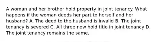 A woman and her brother hold property in joint tenancy. What happens if the woman deeds her part to herself and her husband? A. The deed to the husband is invalid B. The joint tenancy is severed C. All three now hold title in joint tenancy D. The joint tenancy remains the same.