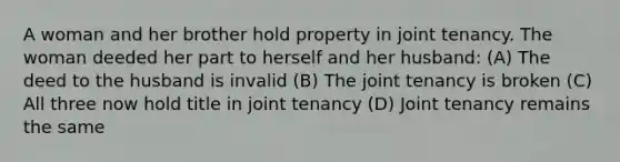 A woman and her brother hold property in joint tenancy. The woman deeded her part to herself and her husband: (A) The deed to the husband is invalid (B) The joint tenancy is broken (C) All three now hold title in joint tenancy (D) Joint tenancy remains the same