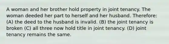 A woman and her brother hold property in joint tenancy. The woman deeded her part to herself and her husband. Therefore: (A) the deed to the husband is invalid. (B) the joint tenancy is broken (C) all three now hold title in joint tenancy. (D) joint tenancy remains the same.