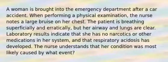 A woman is brought into the emergency department after a car accident. When performing a physical examination, the nurse notes a large bruise on her chest. The patient is breathing superficially and erratically, but her airway and lungs are clear. Laboratory results indicate that she has no narcotics or other medications in her system, and that respiratory acidosis has developed. The nurse understands that her condition was most likely caused by what event?