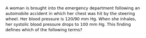 A woman is brought into the emergency department following an automobile accident in which her chest was hit by the steering wheel. Her blood pressure is 120/90 mm Hg. When she inhales, her systolic blood pressure drops to 100 mm Hg. This finding defines which of the following terms?