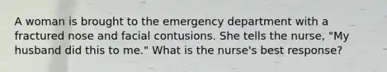 A woman is brought to the emergency department with a fractured nose and facial contusions. She tells the nurse, "My husband did this to me." What is the nurse's best response?