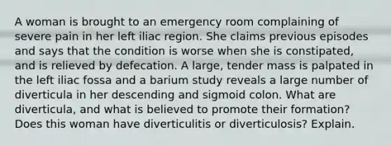 A woman is brought to an emergency room complaining of severe pain in her left iliac region. She claims previous episodes and says that the condition is worse when she is constipated, and is relieved by defecation. A large, tender mass is palpated in the left iliac fossa and a barium study reveals a large number of diverticula in her descending and sigmoid colon. What are diverticula, and what is believed to promote their formation? Does this woman have diverticulitis or diverticulosis? Explain.