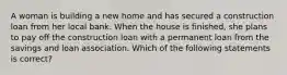 A woman is building a new home and has secured a construction loan from her local bank. When the house is finished, she plans to pay off the construction loan with a permanent loan from the savings and loan association. Which of the following statements is correct?