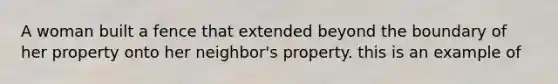 A woman built a fence that extended beyond the boundary of her property onto her neighbor's property. this is an example of