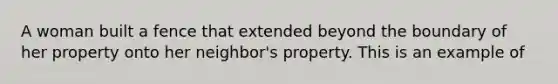 A woman built a fence that extended beyond the boundary of her property onto her neighbor's property. This is an example of