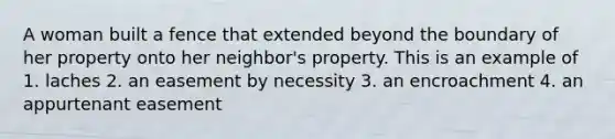 A woman built a fence that extended beyond the boundary of her property onto her neighbor's property. This is an example of 1. laches 2. an easement by necessity 3. an encroachment 4. an appurtenant easement