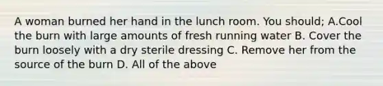 A woman burned her hand in the lunch room. You should; A.Cool the burn with large amounts of fresh running water B. Cover the burn loosely with a dry sterile dressing C. Remove her from the source of the burn D. All of the above