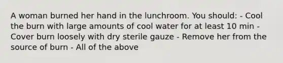 A woman burned her hand in the lunchroom. You should: - Cool the burn with large amounts of cool water for at least 10 min - Cover burn loosely with dry sterile gauze - Remove her from the source of burn - All of the above